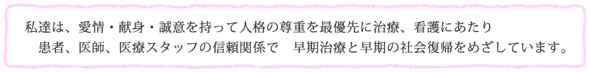 私達は、愛情・献身・誠意を持って人格の尊重を最優先に治療、看護にあたり患者、医師、医療スタッフの信頼関係で　早期治療と早期の社会復帰をめざしています。