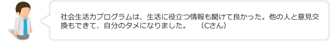 社会生活力プログラムは、生活に役立つ情報も聞けて良かった。他の人と意見交換もできて、自分のタメになりました。（Cさん）