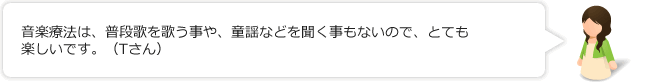 音楽療法は、普段歌を歌う事や、童謡などを聞く事もないので、とても楽しいです。（Tさん）