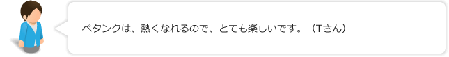 ペタンクは、熱くなれるので、とても楽しいです。（Tさん）