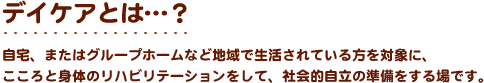 デイケアとは…？　自宅、またはグループホームなど地域で生活されている方を対象に、こころと身体のリハビリテーションをして、社会的自立の準備をする場です。