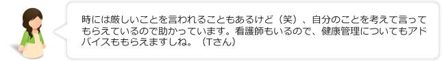 時には厳しいことを言われることもあるけど（笑）、自分のことを考えて言ってもらえているので助かっています。看護師もいるので、健康管理についてもアドバイスももらえますしね。（Tさん）