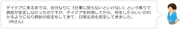 デイケアに来るまでは、自分なりに『仕事に戻らないといけない』という焦りで病状が安定しなかったのですが、デイケアを利用してから、何をしたらいいかわかるようになり病状の安定もしてきて、日常生活も安定してきました。（Mさん）