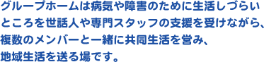 グループホームは病気や障害のために生活しづらいところを世話人や専門スタッフの支援を受けながら、複数のメンバーと一緒に共同生活を営み、地域生活を送る場です。